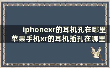 iphonexr的耳机孔在哪里 苹果手机xr的耳机插孔在哪里